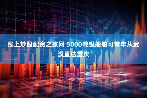 线上炒股配资之家网 5000吨级船舶可常年从武汉直达重庆