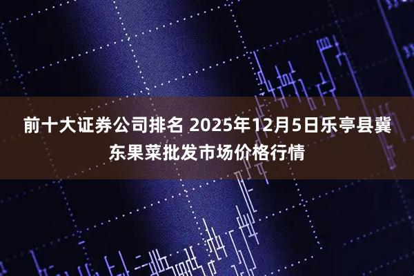 前十大证券公司排名 2025年12月5日乐亭县冀东果菜批发市场价格行情