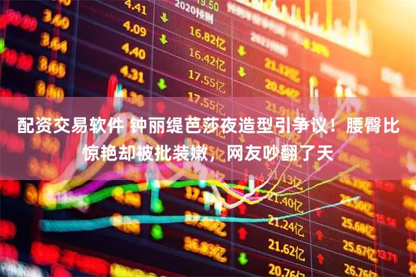 配资交易软件 钟丽缇芭莎夜造型引争议！腰臀比惊艳却被批装嫩，网友吵翻了天