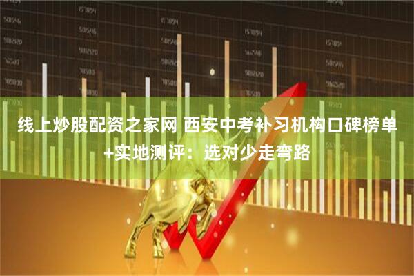 线上炒股配资之家网 西安中考补习机构口碑榜单+实地测评：选对少走弯路