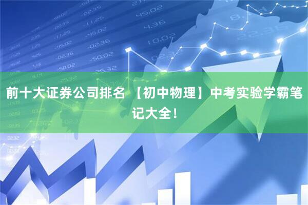 前十大证券公司排名 【初中物理】中考实验学霸笔记大全！