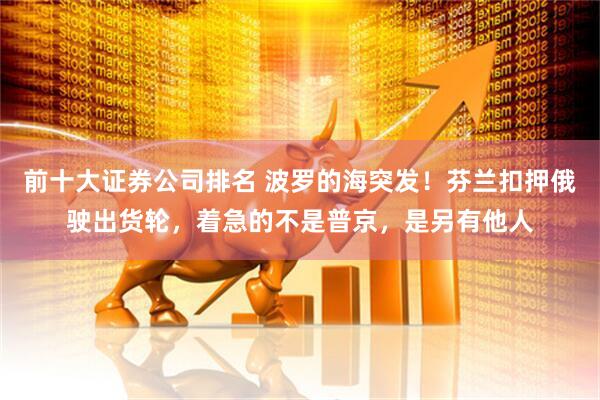 前十大证券公司排名 波罗的海突发！芬兰扣押俄驶出货轮，着急的不是普京，是另有他人