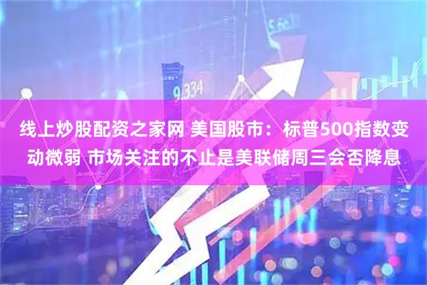 线上炒股配资之家网 美国股市：标普500指数变动微弱 市场关注的不止是美联储周三会否降息