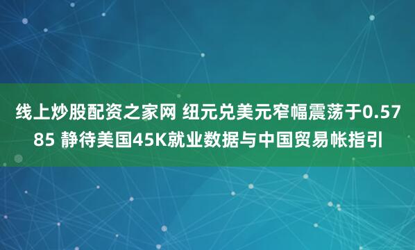线上炒股配资之家网 纽元兑美元窄幅震荡于0.5785 静待美国45K就业数据与中国贸易帐指引