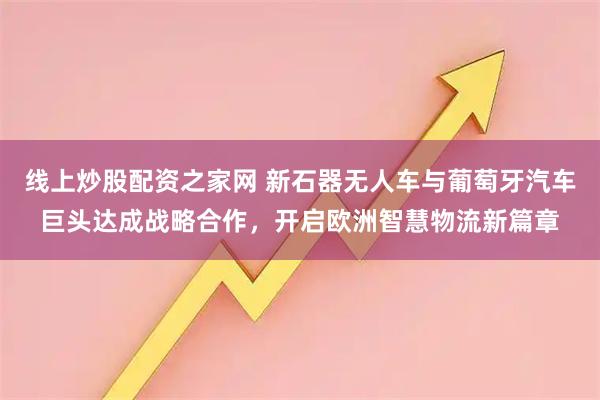 线上炒股配资之家网 新石器无人车与葡萄牙汽车巨头达成战略合作，开启欧洲智慧物流新篇章