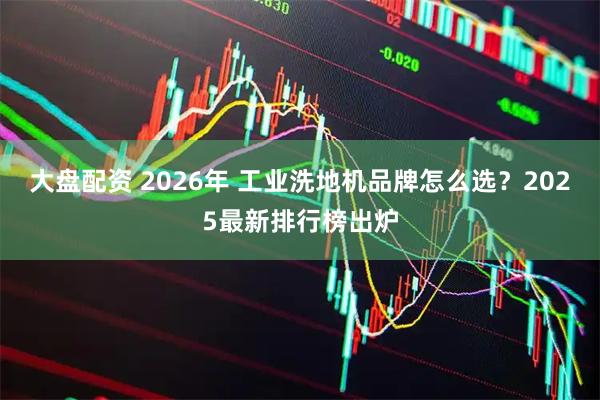 大盘配资 2026年 工业洗地机品牌怎么选？2025最新排行榜出炉