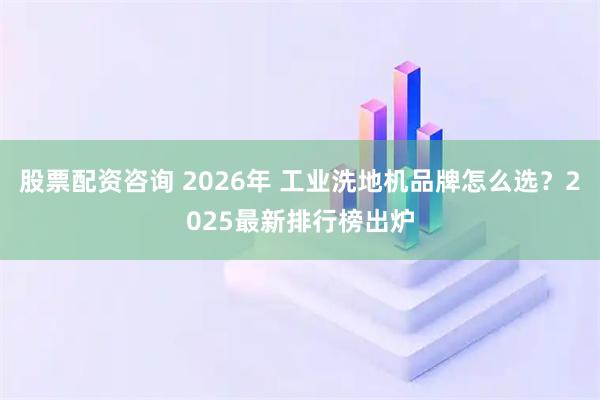 股票配资咨询 2026年 工业洗地机品牌怎么选？2025最新排行榜出炉