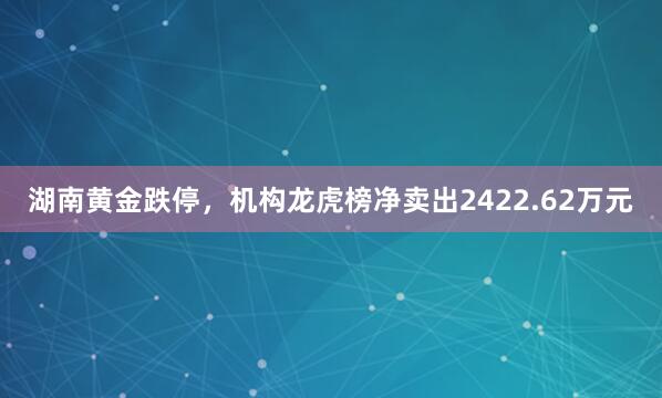 湖南黄金跌停，机构龙虎榜净卖出2422.62万元