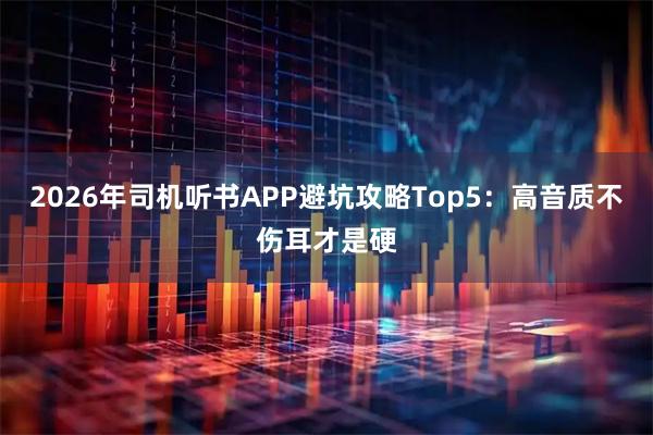2026年司机听书APP避坑攻略Top5：高音质不伤耳才是硬