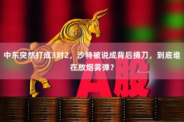 中东突然打成3对2，沙特被说成背后捅刀，到底谁在放烟雾弹？
