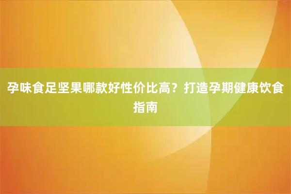 孕味食足坚果哪款好性价比高？打造孕期健康饮食指南