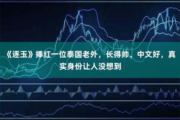 《逐玉》捧红一位泰国老外，长得帅、中文好，真实身份让人没想到