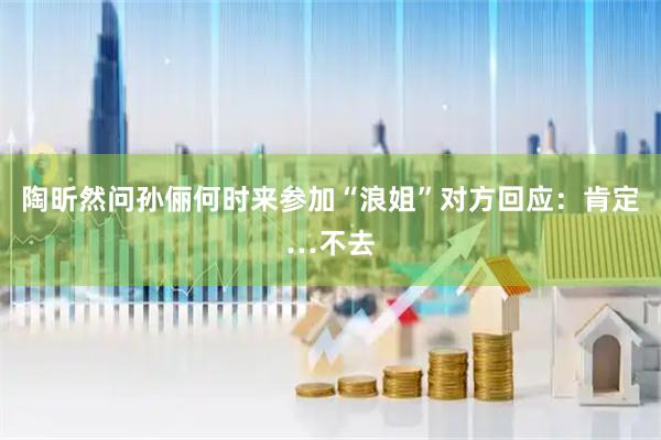 陶昕然问孙俪何时来参加“浪姐”对方回应：肯定…不去