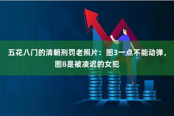 五花八门的清朝刑罚老照片：图3一点不能动弹，图8是被凌迟的女犯