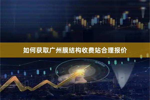 如何获取广州膜结构收费站合理报价