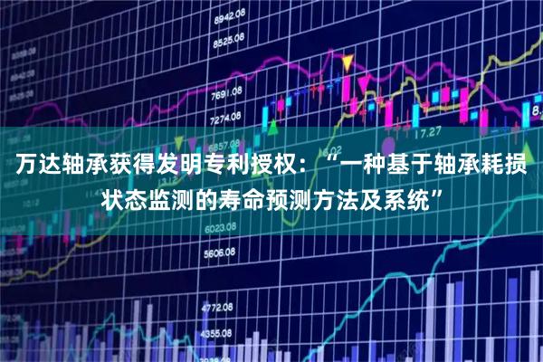 万达轴承获得发明专利授权：“一种基于轴承耗损状态监测的寿命预测方法及系统”