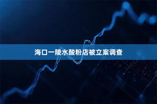 海口一陵水酸粉店被立案调查