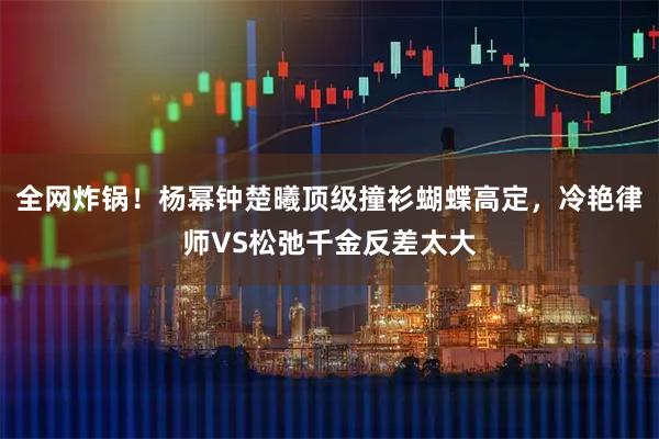 全网炸锅！杨幂钟楚曦顶级撞衫蝴蝶高定，冷艳律师VS松弛千金反差太大