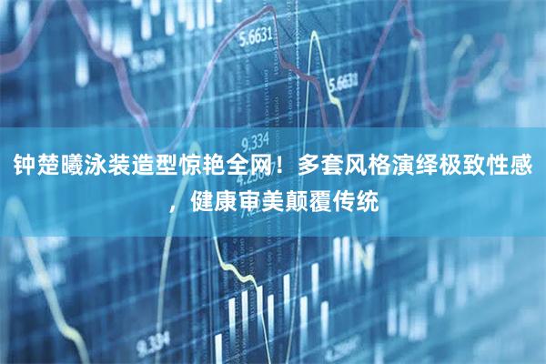 钟楚曦泳装造型惊艳全网！多套风格演绎极致性感，健康审美颠覆传统