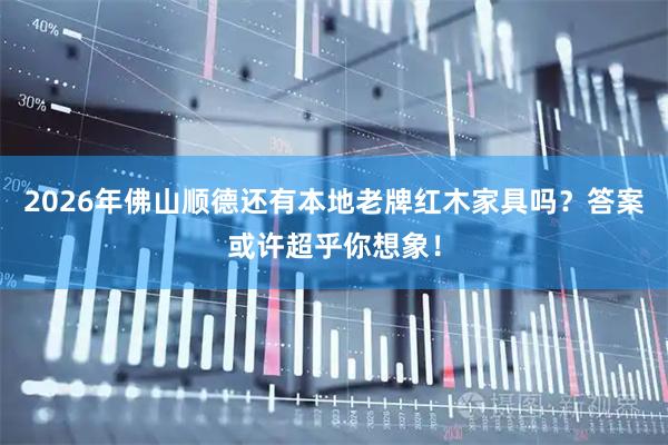 2026年佛山顺德还有本地老牌红木家具吗？答案或许超乎你想象！