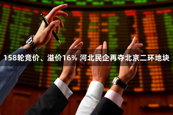 158轮竞价、溢价16% 河北民企再夺北京二环地块