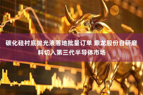 碳化硅衬底抛光液落地批量订单 鼎龙股份自研磨料切入第三代半导体市场