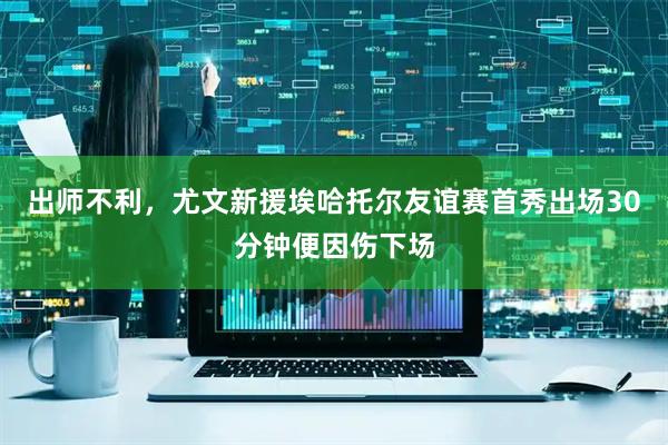出师不利,尤文新援埃哈托尔友谊赛首秀出场30分钟便因伤下场
