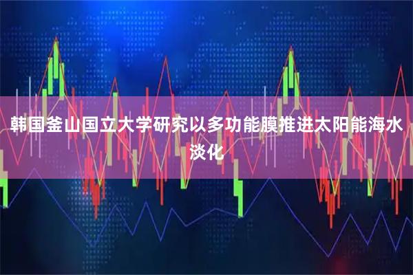韩国釜山国立大学研究以多功能膜推进太阳能海水淡化