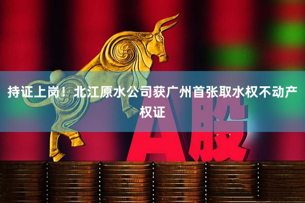 持证上岗！北江原水公司获广州首张取水权不动产权证