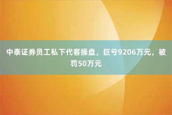中泰证券员工私下代客操盘，巨亏9206万元，被罚50万元